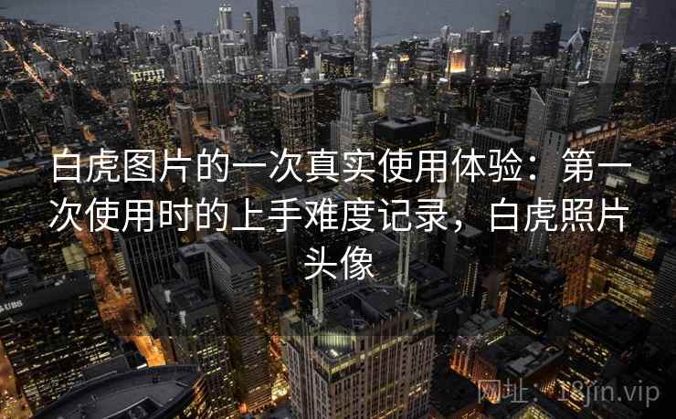 白虎图片的一次真实使用体验：第一次使用时的上手难度记录，白虎照片头像  第1张