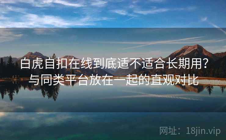 白虎自扣在线到底适不适合长期用?与同类平台放在一起的直观对比 第2张 白虎自扣在线到底适不适合长期用?与同类平台放在一起的直观对比 第2张