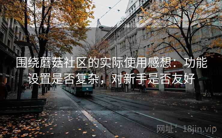 围绕蘑菇社区的实际使用感想:功能设置是否复杂,对新手是否友好 第2张 围绕蘑菇社区的实际使用感想:功能设置是否复杂,对新手是否友好 第2张