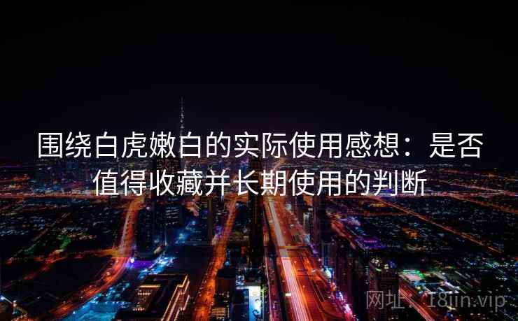 围绕白虎嫩白的实际使用感想:是否值得收藏并长期使用的判断 第2张 围绕白虎嫩白的实际使用感想:是否值得收藏并长期使用的判断 第2张