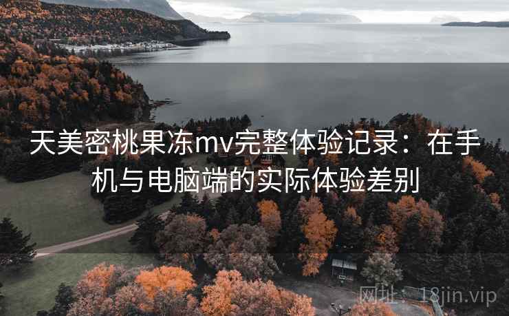 天美密桃果冻mv完整体验记录：在手机与电脑端的实际体验差别  第2张