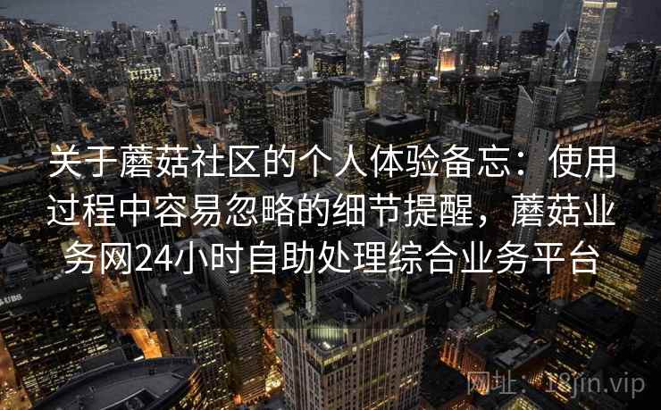 关于蘑菇社区的个人体验备忘:使用过程中容易忽略的细节提醒,蘑菇业务网24小时自助处理综合业务平台 第1张 关于蘑菇社区的个人体验备忘:使用过程中容易忽略的细节提醒,蘑菇业务网24小时自助处理综合业务平台 第1张