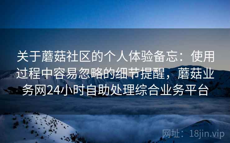 关于蘑菇社区的个人体验备忘:使用过程中容易忽略的细节提醒,蘑菇业务网24小时自助处理综合业务平台 第2张 关于蘑菇社区的个人体验备忘:使用过程中容易忽略的细节提醒,蘑菇业务网24小时自助处理综合业务平台 第2张