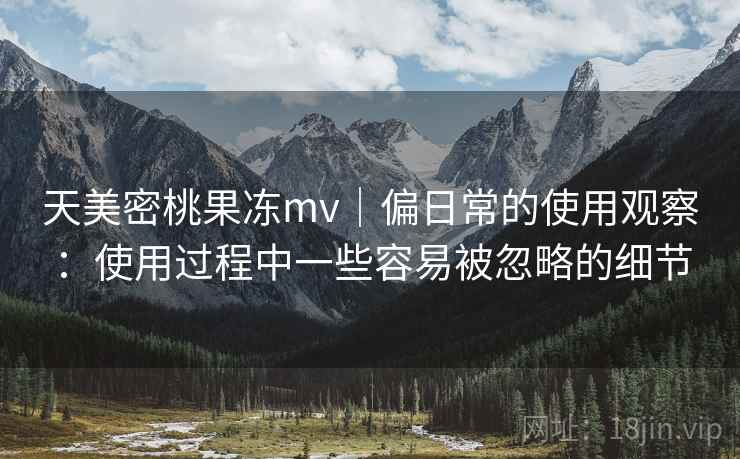 天美密桃果冻mv｜偏日常的使用观察：使用过程中一些容易被忽略的细节  第2张