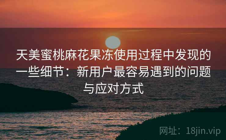 天美蜜桃麻花果冻使用过程中发现的一些细节：新用户最容易遇到的问题与应对方式  第1张