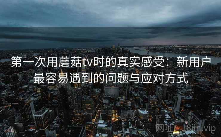 第一次用蘑菇tv时的真实感受：新用户最容易遇到的问题与应对方式  第2张