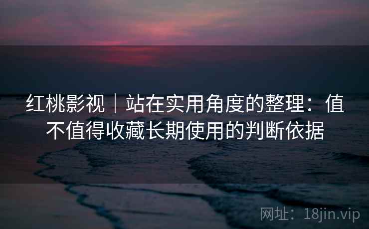 红桃影视｜站在实用角度的整理：值不值得收藏长期使用的判断依据  第1张