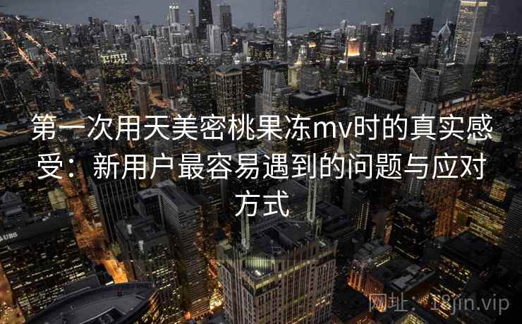 第一次用天美密桃果冻mv时的真实感受：新用户最容易遇到的问题与应对方式  第1张
