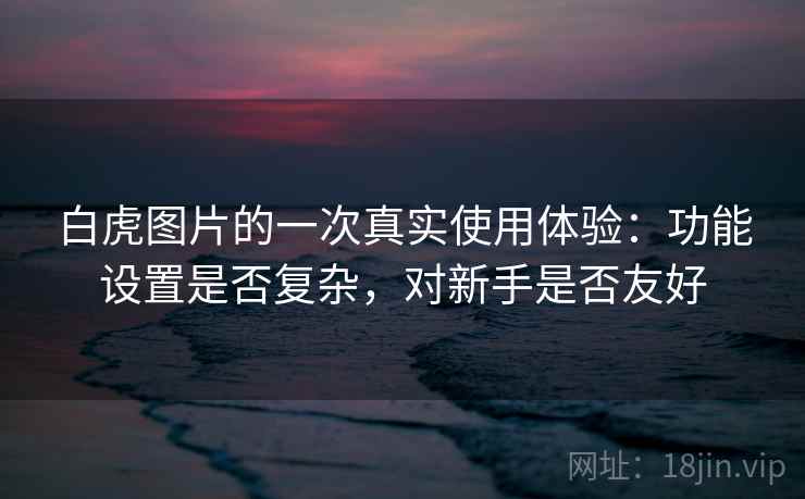 白虎图片的一次真实使用体验：功能设置是否复杂，对新手是否友好  第1张