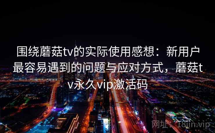 围绕蘑菇tv的实际使用感想：新用户最容易遇到的问题与应对方式，蘑菇tv永久vip激活码  第1张