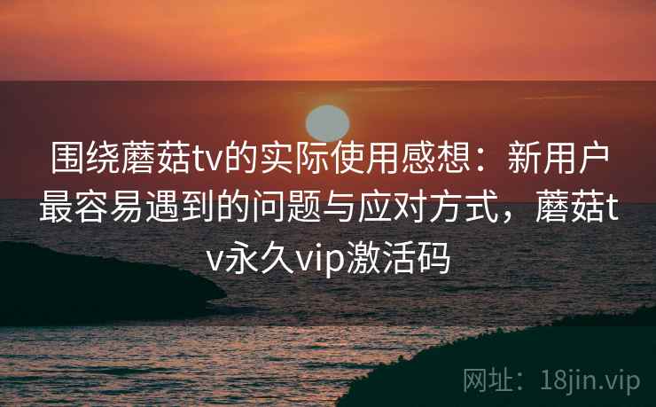 围绕蘑菇tv的实际使用感想：新用户最容易遇到的问题与应对方式，蘑菇tv永久vip激活码  第2张