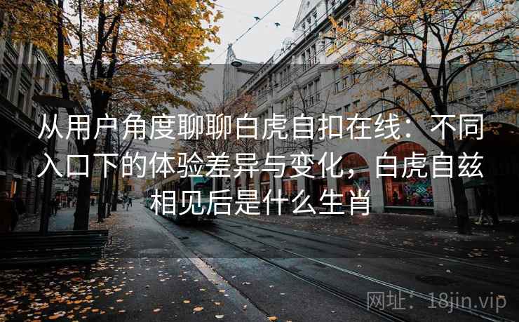 从用户角度聊聊白虎自扣在线：不同入口下的体验差异与变化，白虎自兹相见后是什么生肖  第1张