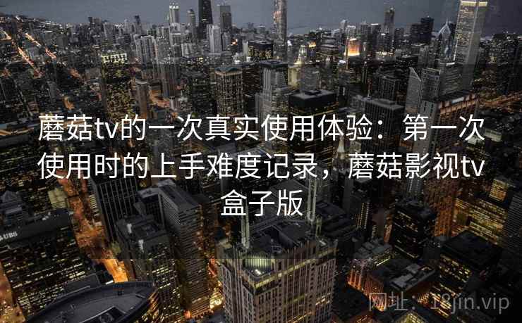 蘑菇tv的一次真实使用体验：第一次使用时的上手难度记录，蘑菇影视tv盒子版  第1张