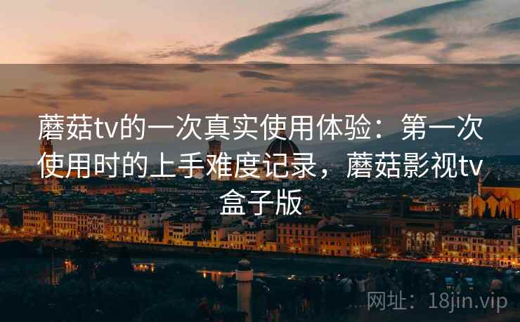 蘑菇tv的一次真实使用体验：第一次使用时的上手难度记录，蘑菇影视tv盒子版  第2张