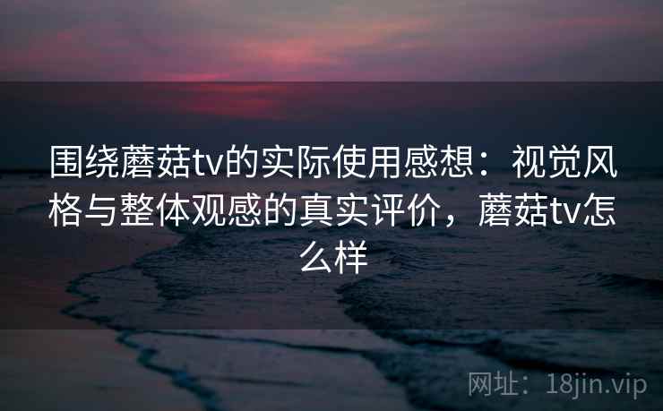 围绕蘑菇tv的实际使用感想：视觉风格与整体观感的真实评价，蘑菇tv怎么样  第2张