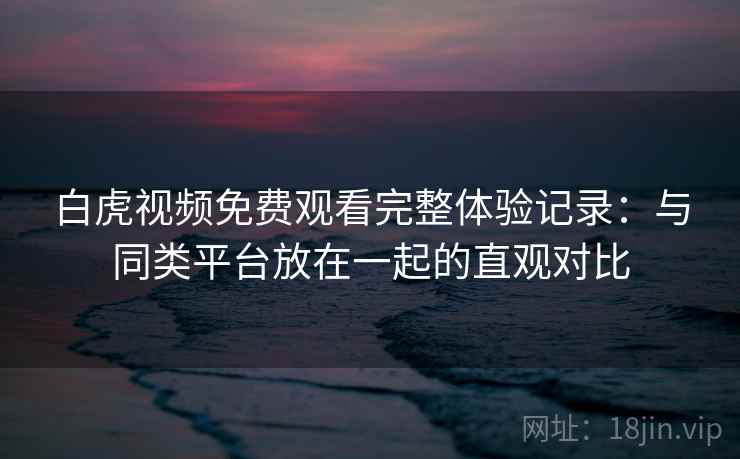 白虎视频免费观看完整体验记录：与同类平台放在一起的直观对比  第1张