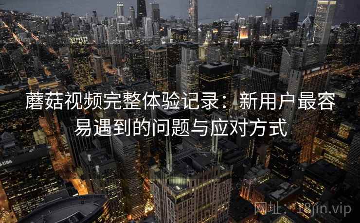 蘑菇视频完整体验记录：新用户最容易遇到的问题与应对方式  第1张