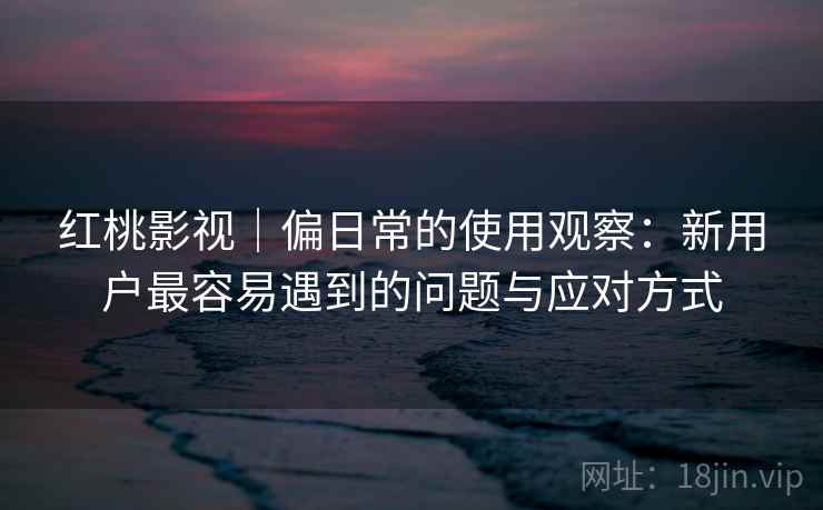 红桃影视｜偏日常的使用观察：新用户最容易遇到的问题与应对方式  第1张