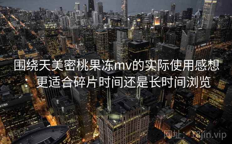 围绕天美密桃果冻mv的实际使用感想：更适合碎片时间还是长时间浏览  第1张