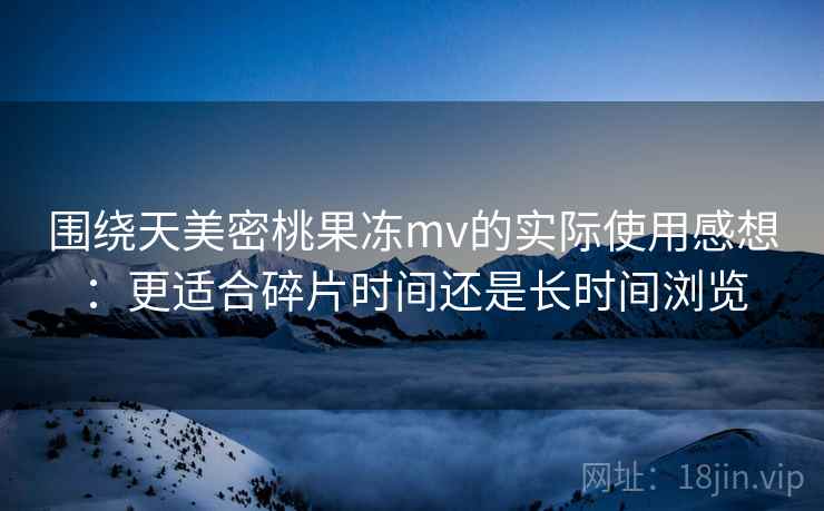 围绕天美密桃果冻mv的实际使用感想：更适合碎片时间还是长时间浏览  第2张
