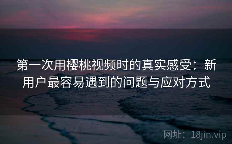 第一次用樱桃视频时的真实感受：新用户最容易遇到的问题与应对方式  第1张