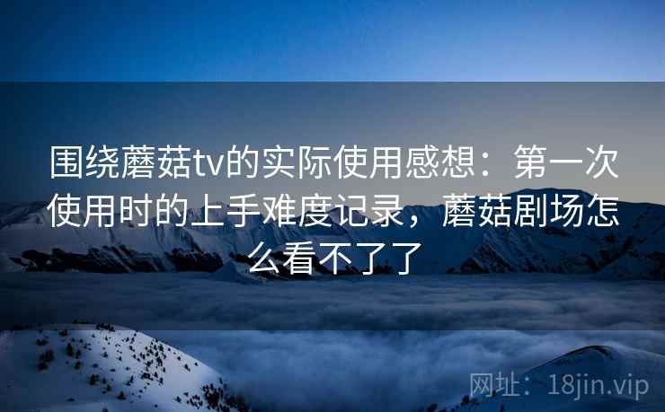 围绕蘑菇tv的实际使用感想：第一次使用时的上手难度记录，蘑菇剧场怎么看不了了  第1张