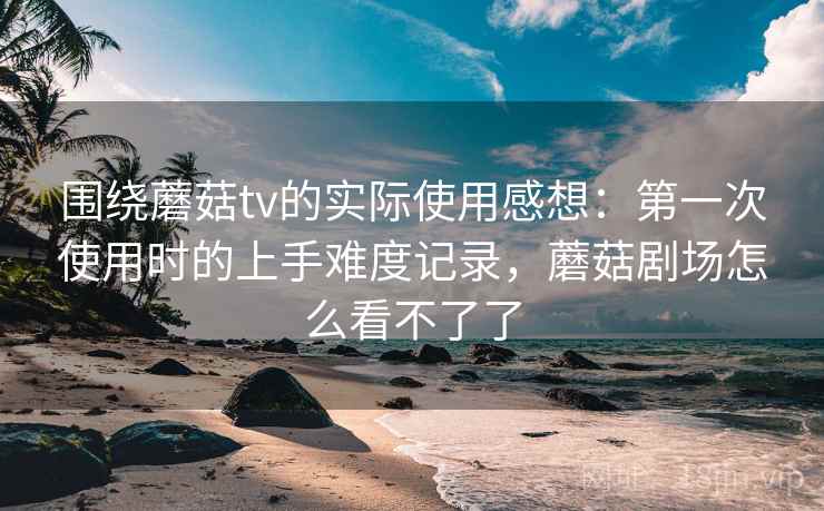 围绕蘑菇tv的实际使用感想：第一次使用时的上手难度记录，蘑菇剧场怎么看不了了  第2张