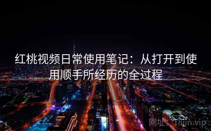 红桃视频日常使用笔记：从打开到使用顺手所经历的全过程  第1张
