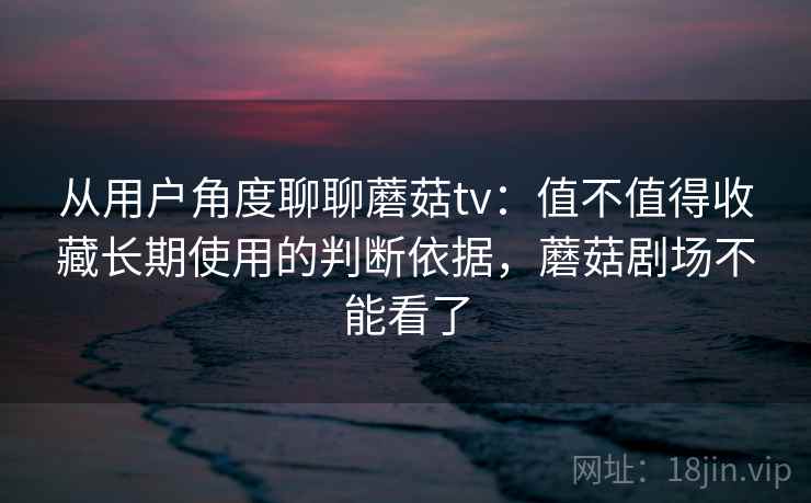 从用户角度聊聊蘑菇tv：值不值得收藏长期使用的判断依据，蘑菇剧场不能看了  第1张