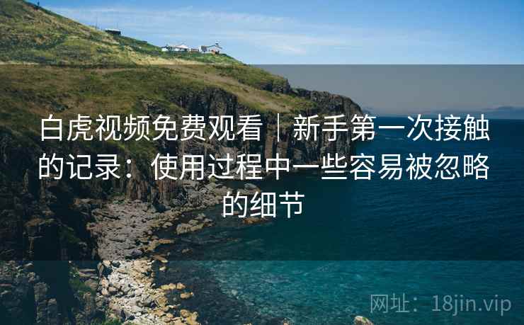 白虎视频免费观看｜新手第一次接触的记录：使用过程中一些容易被忽略的细节  第1张