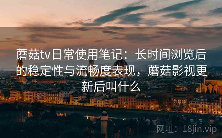 蘑菇tv日常使用笔记：长时间浏览后的稳定性与流畅度表现，蘑菇影视更新后叫什么  第1张