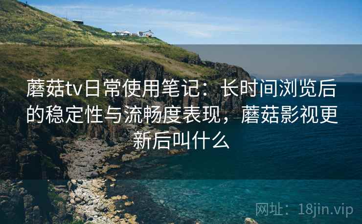 蘑菇tv日常使用笔记：长时间浏览后的稳定性与流畅度表现，蘑菇影视更新后叫什么  第2张