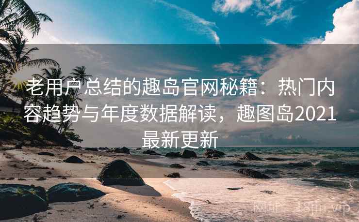 老用户总结的趣岛官网秘籍：热门内容趋势与年度数据解读，趣图岛2021最新更新  第2张