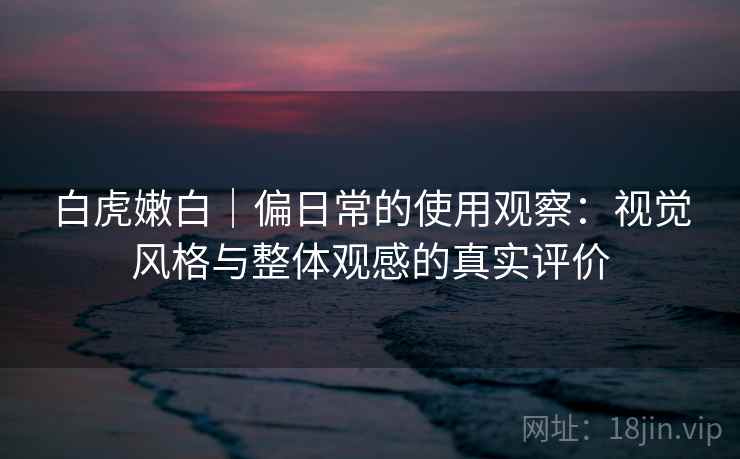 白虎嫩白｜偏日常的使用观察：视觉风格与整体观感的真实评价  第1张