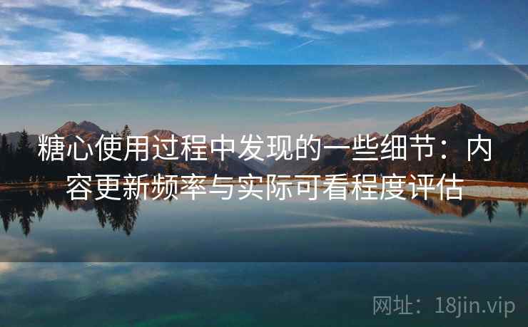 糖心使用过程中发现的一些细节：内容更新频率与实际可看程度评估  第2张