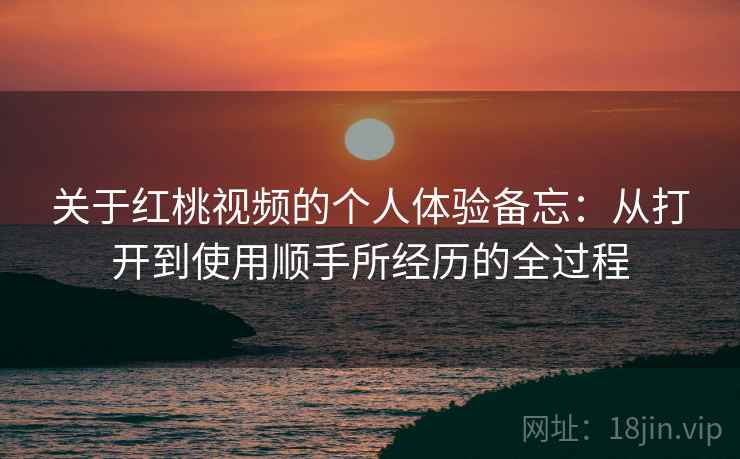 关于红桃视频的个人体验备忘：从打开到使用顺手所经历的全过程  第2张