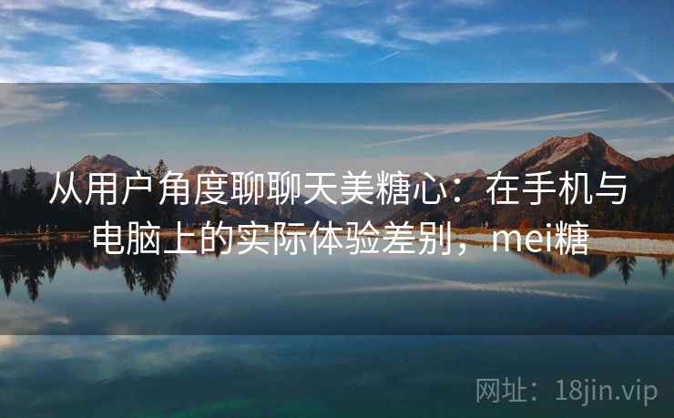 从用户角度聊聊天美糖心：在手机与电脑上的实际体验差别，mei糖  第1张
