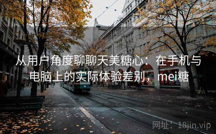从用户角度聊聊天美糖心：在手机与电脑上的实际体验差别，mei糖  第2张