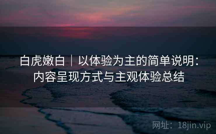白虎嫩白｜以体验为主的简单说明：内容呈现方式与主观体验总结  第2张