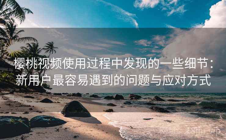 樱桃视频使用过程中发现的一些细节：新用户最容易遇到的问题与应对方式  第1张