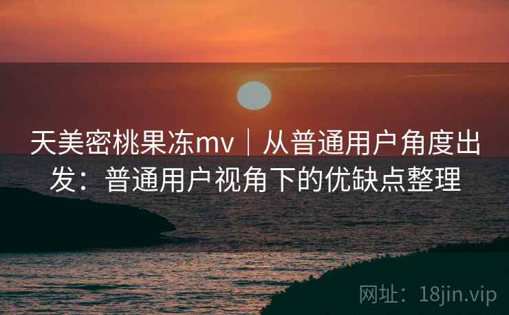 天美密桃果冻mv｜从普通用户角度出发：普通用户视角下的优缺点整理  第2张