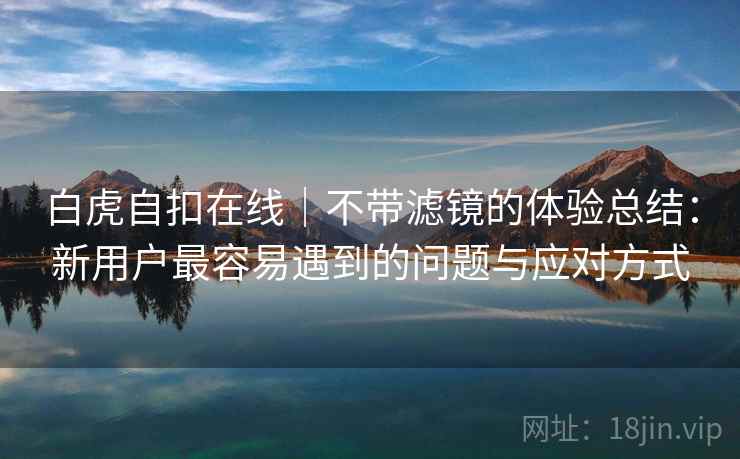 白虎自扣在线｜不带滤镜的体验总结：新用户最容易遇到的问题与应对方式  第1张