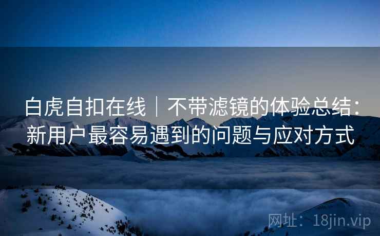 白虎自扣在线｜不带滤镜的体验总结：新用户最容易遇到的问题与应对方式  第2张