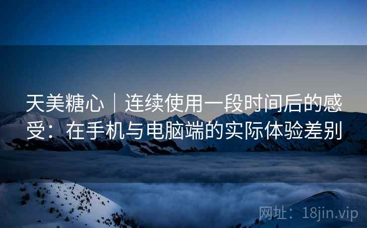 天美糖心｜连续使用一段时间后的感受：在手机与电脑端的实际体验差别  第1张