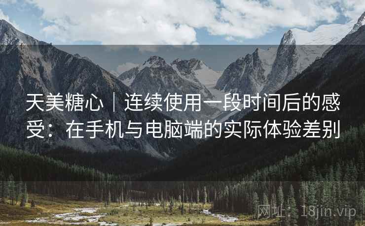 天美糖心｜连续使用一段时间后的感受：在手机与电脑端的实际体验差别  第2张