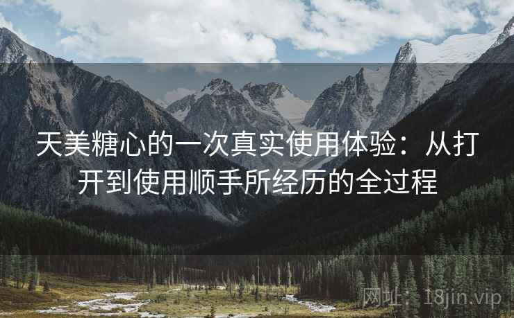 天美糖心的一次真实使用体验：从打开到使用顺手所经历的全过程  第1张