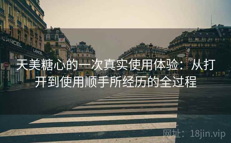 天美糖心的一次真实使用体验：从打开到使用顺手所经历的全过程  第2张