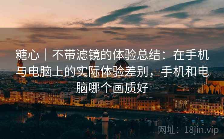 糖心｜不带滤镜的体验总结：在手机与电脑上的实际体验差别，手机和电脑哪个画质好  第1张