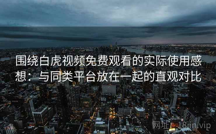 围绕白虎视频免费观看的实际使用感想：与同类平台放在一起的直观对比  第1张