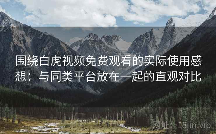 围绕白虎视频免费观看的实际使用感想：与同类平台放在一起的直观对比  第2张